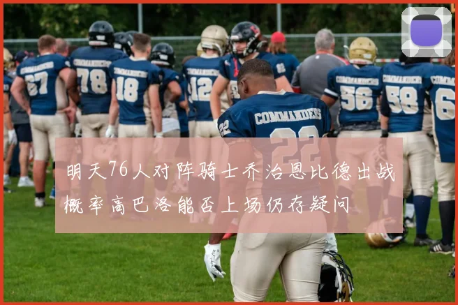 明天76人对阵骑士乔治恩比德出战概率高巴洛能否上场仍存疑问