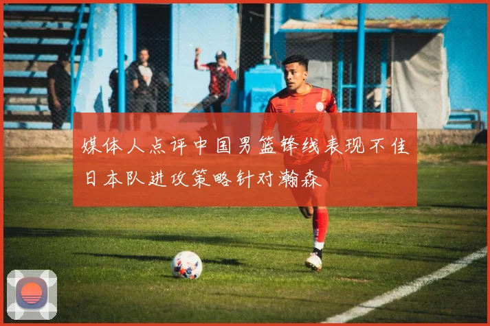 媒体人点评中国男篮锋线表现不佳日本队进攻策略针对瀚森