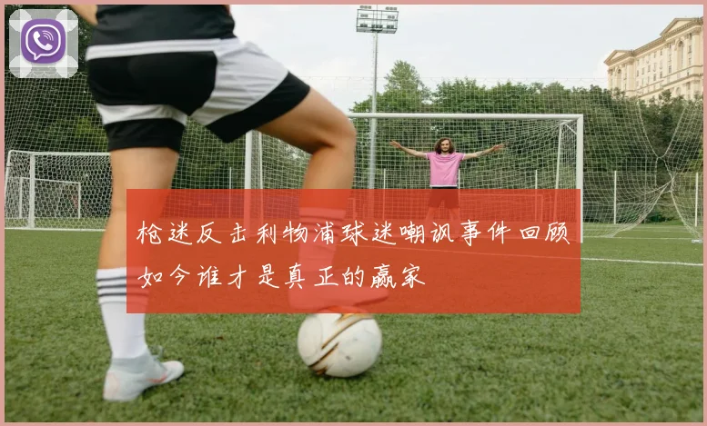 枪迷反击利物浦球迷嘲讽事件回顾如今谁才是真正的赢家