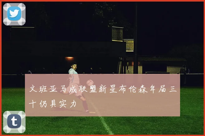文班亚马成联盟新星布伦森年届三十仍具实力