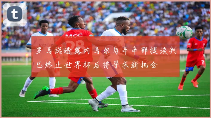 罗马诺透露内马尔与辛辛那提谈判已终止世界杯后将寻求新机会