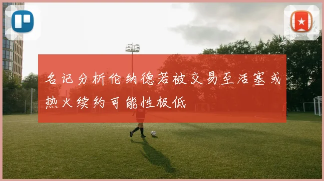 名记分析伦纳德若被交易至活塞或热火续约可能性极低