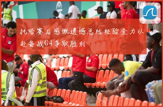 托哈赛后感慨遗憾总结经验全力以赴备战G4争取胜利