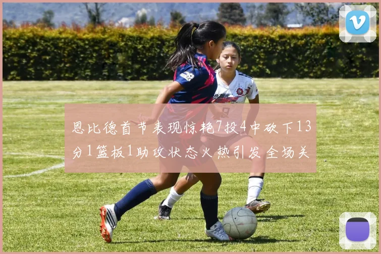 恩比德首节表现惊艳7投4中砍下13分1篮板1助攻状态火热引发全场关注