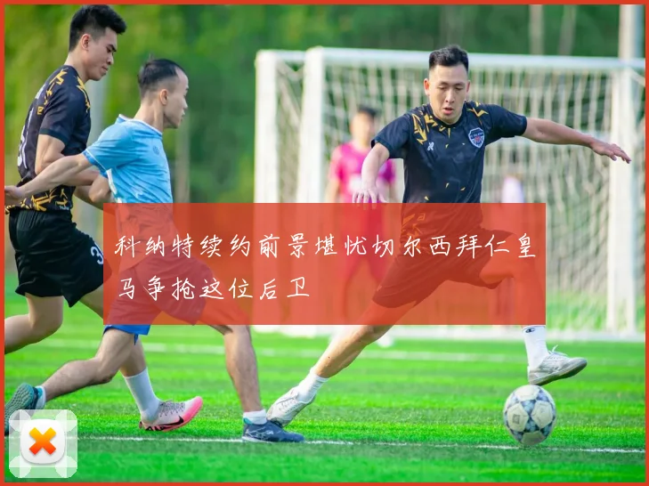 科纳特续约前景堪忧切尔西拜仁皇马争抢这位后卫
