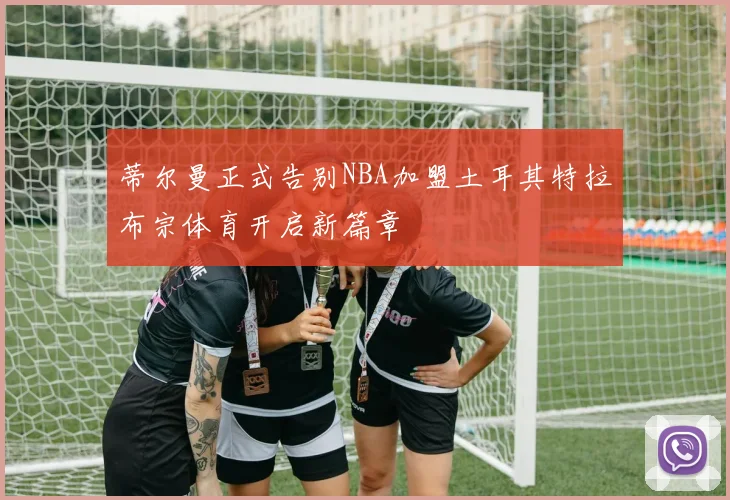 蒂尔曼正式告别NBA加盟土耳其特拉布宗体育开启新篇章