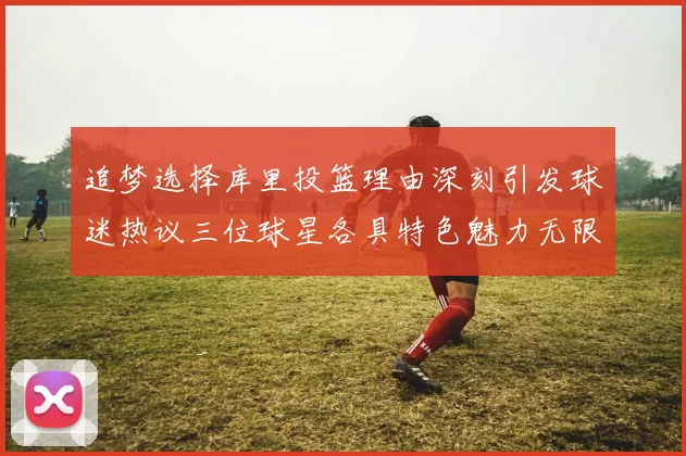 追梦选择库里投篮理由深刻引发球迷热议三位球星各具特色魅力无限