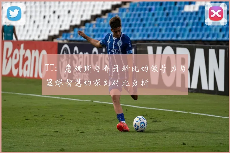 TT：詹姆斯与乔丹科比的领导力与篮球智慧的深刻对比分析