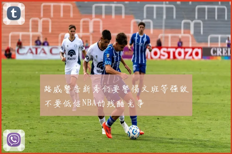 路威警告新秀们要警惕文班等强敌不要低估NBA的残酷竞争