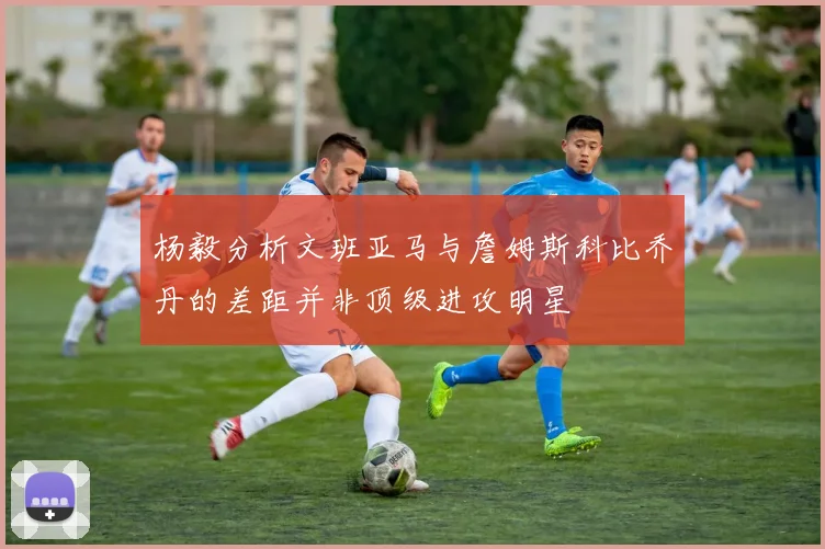 杨毅分析文班亚马与詹姆斯科比乔丹的差距并非顶级进攻明星