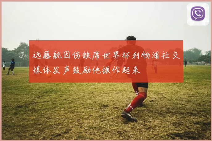 远藤航因伤缺席世界杯利物浦社交媒体发声鼓励他振作起来