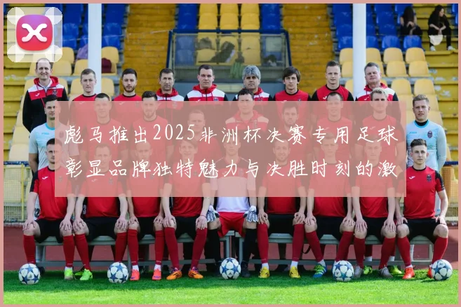 彪马推出2025非洲杯决赛专用足球彰显品牌独特魅力与决胜时刻的激情