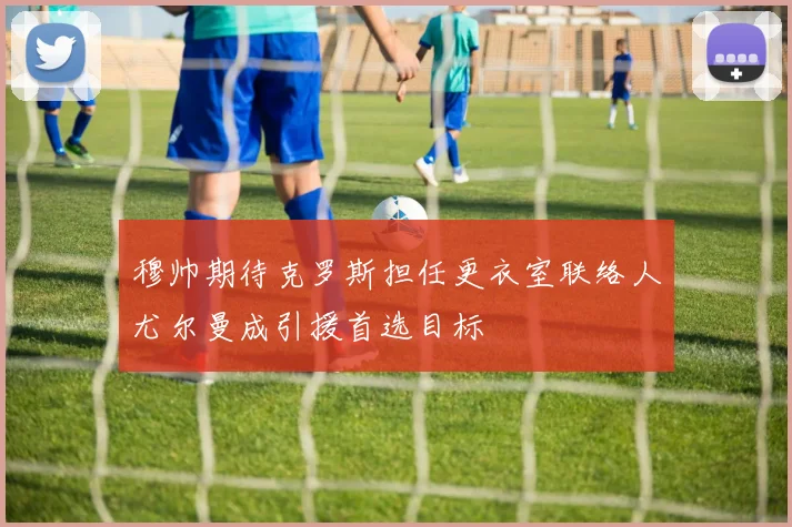 穆帅期待克罗斯担任更衣室联络人尤尔曼成引援首选目标