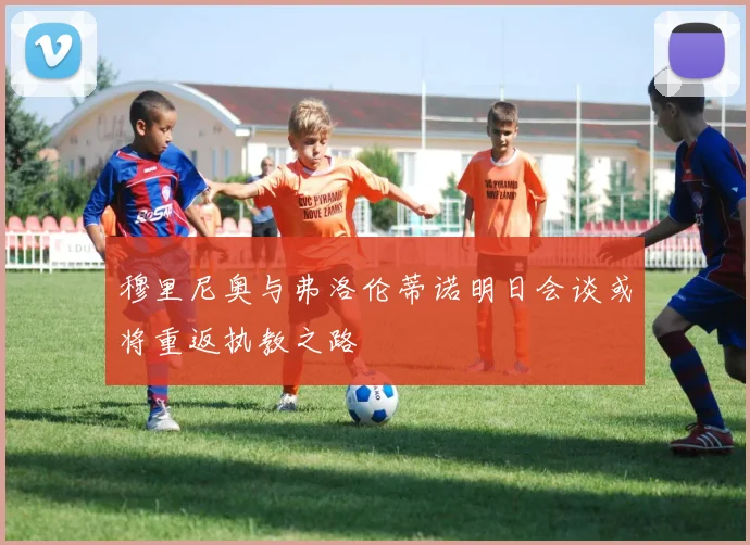 穆里尼奥与弗洛伦蒂诺明日会谈或将重返执教之路