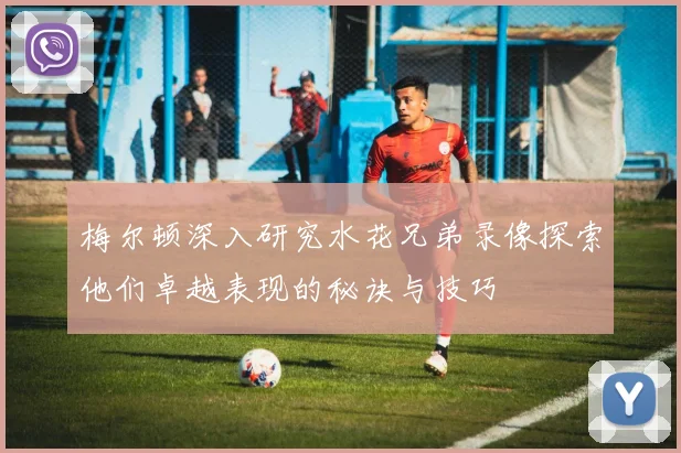 梅尔顿深入研究水花兄弟录像探索他们卓越表现的秘诀与技巧