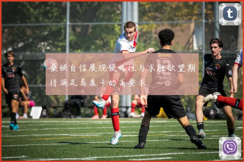 桑顿自信展现侵略性与求胜欲望期待满足乌度卡的高要求