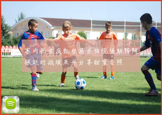 塞内西女友凯尔茜亲临现场助阵阿根廷对战埃及并分享甜蜜合照