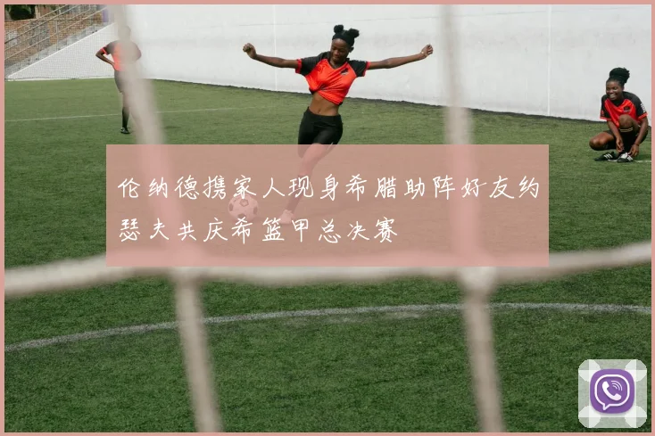 伦纳德携家人现身希腊助阵好友约瑟夫共庆希篮甲总决赛